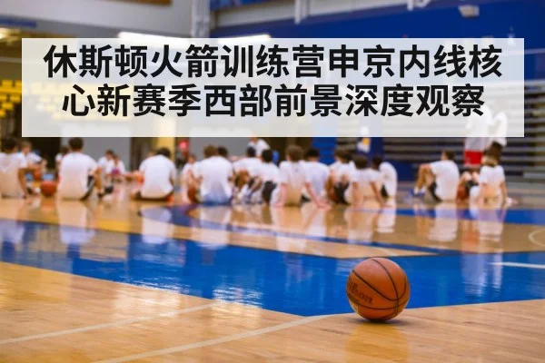 休斯顿火箭训练营申京内线核心新赛季西部前景深度观察
