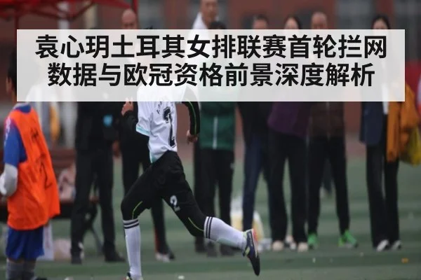 袁心玥土耳其女排联赛首轮拦网数据与欧冠资格前景深度解析